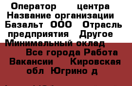 Оператор Call-центра › Название организации ­ Базальт, ООО › Отрасль предприятия ­ Другое › Минимальный оклад ­ 22 000 - Все города Работа » Вакансии   . Кировская обл.,Югрино д.